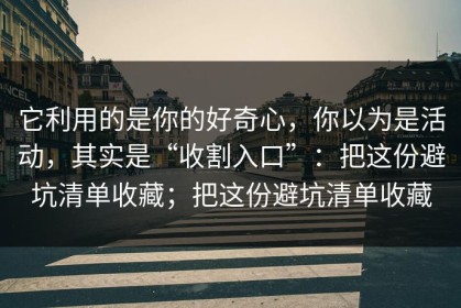 它利用的是你的好奇心，你以为是活动，其实是“收割入口”：把这份避坑清单收藏；把这份避坑清单收藏