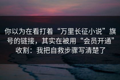 你以为在看打着“万里长征小说”旗号的链接，其实在被用“会员开通”收割：我把自救步骤写清楚了