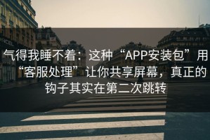 气得我睡不着：这种“APP安装包”用“客服处理”让你共享屏幕，真正的钩子其实在第二次跳转