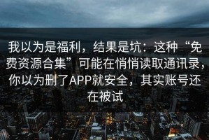 我以为是福利，结果是坑：这种“免费资源合集”可能在悄悄读取通讯录，你以为删了APP就安全，其实账号还在被试