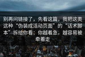 别再问链接了，先看这篇，我把这类这种“伪装成活动页面”的“话术脚本”拆给你看：你越着急，越容易被牵着走