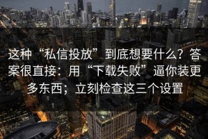 这种“私信投放”到底想要什么？答案很直接：用“下载失败”逼你装更多东西；立刻检查这三个设置