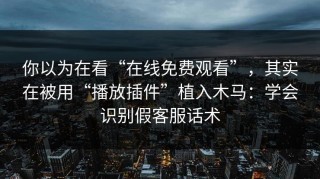 你以为在看“在线免费观看”，其实在被用“播放插件”植入木马：学会识别假客服话术
