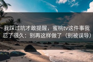 我踩过坑才敢提醒，蜜桃tv这件事我忍了很久：别再这样做了（别被误导）