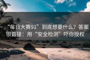 “每日大赛91”到底想要什么？答案很直接：用“安全检测”吓你授权