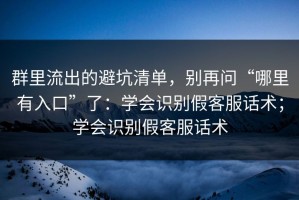 群里流出的避坑清单，别再问“哪里有入口”了：学会识别假客服话术；学会识别假客服话术
