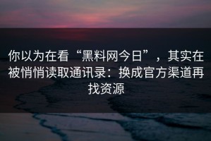 你以为在看“黑料网今日”，其实在被悄悄读取通讯录：换成官方渠道再找资源