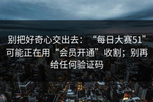 别把好奇心交出去：“每日大赛51”可能正在用“会员开通”收割；别再给任何验证码