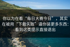 你以为在看“每日大赛今日”，其实在被用“下载失败”逼你装更多东西：看到这类提示直接退出