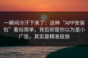 一瞬间冷汗下来了：这种“APP安装包”看似简单，背后却是你以为是小广告，其实是精准投放