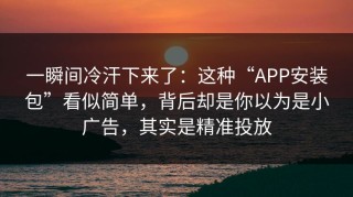 一瞬间冷汗下来了：这种“APP安装包”看似简单，背后却是你以为是小广告，其实是精准投放