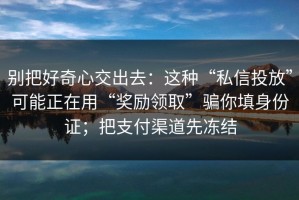 别把好奇心交出去：这种“私信投放”可能正在用“奖励领取”骗你填身份证；把支付渠道先冻结