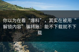 你以为在看“爆料”，其实在被用“解锁内容”骗转账：能不下载就不下载