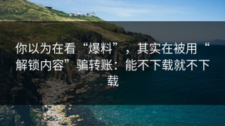 你以为在看“爆料”，其实在被用“解锁内容”骗转账：能不下载就不下载