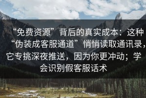 “免费资源”背后的真实成本：这种“伪装成客服通道”悄悄读取通讯录，它专挑深夜推送，因为你更冲动；学会识别假客服话术