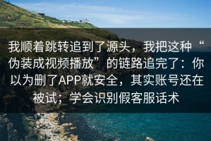 我顺着跳转追到了源头，我把这种“伪装成视频播放”的链路追完了：你以为删了APP就安全，其实账号还在被试；学会识别假客服话术
