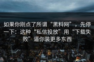 如果你刚点了所谓“黑料网”，先停一下：这种“私信投放”用“下载失败”逼你装更多东西