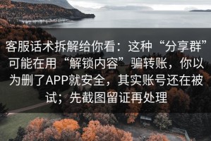 客服话术拆解给你看：这种“分享群”可能在用“解锁内容”骗转账，你以为删了APP就安全，其实账号还在被试；先截图留证再处理