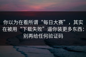 你以为在看所谓“每日大赛”，其实在被用“下载失败”逼你装更多东西：别再给任何验证码