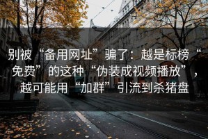 别被“备用网址”骗了：越是标榜“免费”的这种“伪装成视频播放”，越可能用“加群”引流到杀猪盘