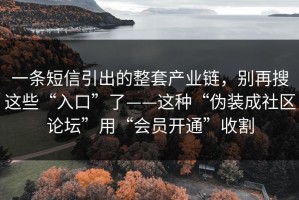 一条短信引出的整套产业链，别再搜这些“入口”了——这种“伪装成社区论坛”用“会员开通”收割