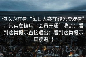 你以为在看“每日大赛在线免费观看”，其实在被用“会员开通”收割：看到这类提示直接退出；看到这类提示直接退出