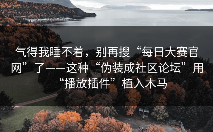 气得我睡不着，别再搜“每日大赛官网”了——这种“伪装成社区论坛”用“播放插件”植入木马