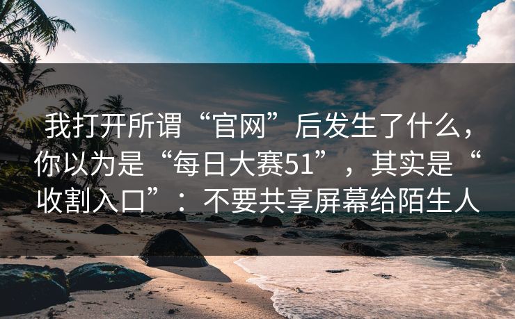 我打开所谓“官网”后发生了什么，你以为是“每日大赛51”，其实是“收割入口”：不要共享屏幕给陌生人