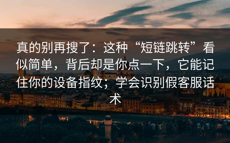 真的别再搜了：这种“短链跳转”看似简单，背后却是你点一下，它能记住你的设备指纹；学会识别假客服话术
