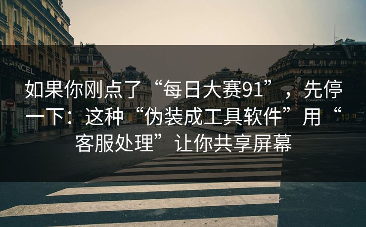 如果你刚点了“每日大赛91”，先停一下：这种“伪装成工具软件”用“客服处理”让你共享屏幕
