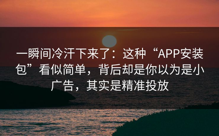 一瞬间冷汗下来了：这种“APP安装包”看似简单，背后却是你以为是小广告，其实是精准投放