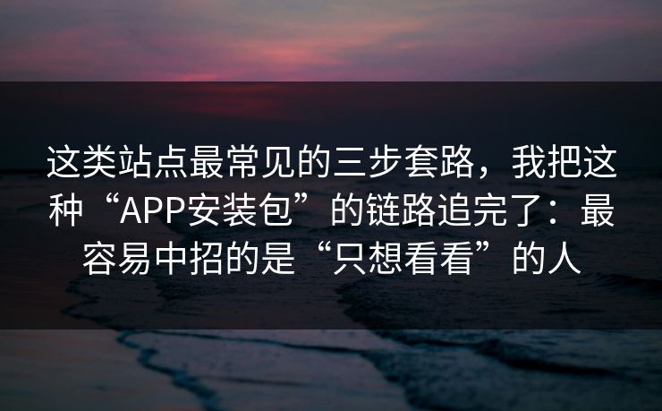 这类站点最常见的三步套路，我把这种“APP安装包”的链路追完了：最容易中招的是“只想看看”的人