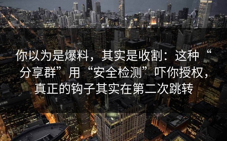 你以为是爆料，其实是收割：这种“分享群”用“安全检测”吓你授权，真正的钩子其实在第二次跳转
