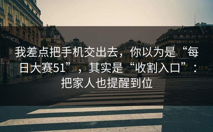 我差点把手机交出去，你以为是“每日大赛51”，其实是“收割入口”：把家人也提醒到位