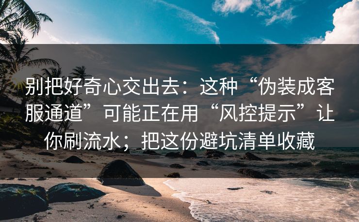 别把好奇心交出去：这种“伪装成客服通道”可能正在用“风控提示”让你刷流水；把这份避坑清单收藏