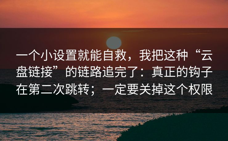 一个小设置就能自救，我把这种“云盘链接”的链路追完了：真正的钩子在第二次跳转；一定要关掉这个权限