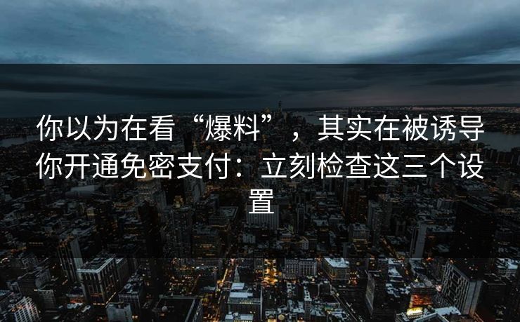 你以为在看“爆料”，其实在被诱导你开通免密支付：立刻检查这三个设置