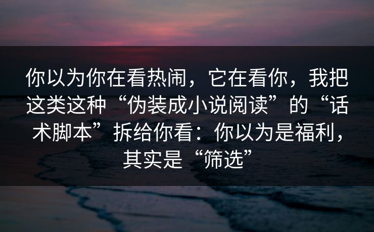 你以为你在看热闹，它在看你，我把这类这种“伪装成小说阅读”的“话术脚本”拆给你看：你以为是福利，其实是“筛选”