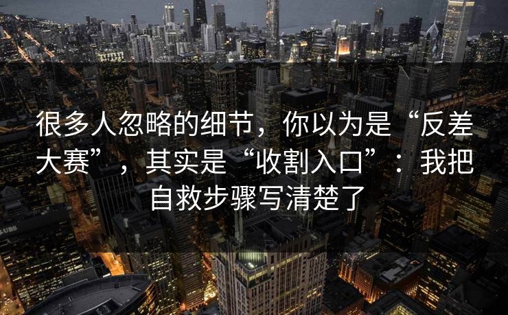 很多人忽略的细节，你以为是“反差大赛”，其实是“收割入口”：我把自救步骤写清楚了