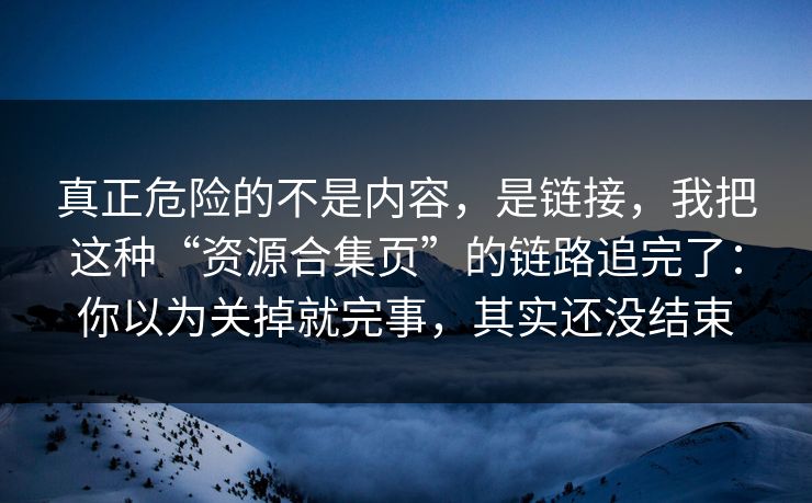 真正危险的不是内容，是链接，我把这种“资源合集页”的链路追完了：你以为关掉就完事，其实还没结束