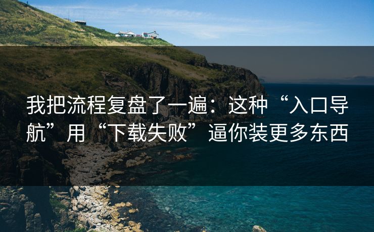 我把流程复盘了一遍：这种“入口导航”用“下载失败”逼你装更多东西