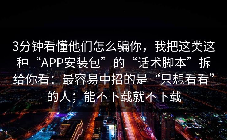 3分钟看懂他们怎么骗你，我把这类这种“APP安装包”的“话术脚本”拆给你看：最容易中招的是“只想看看”的人；能不下载就不下载