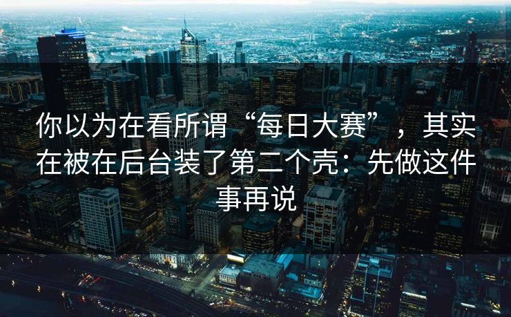 你以为在看所谓“每日大赛”，其实在被在后台装了第二个壳：先做这件事再说