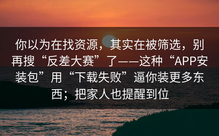 你以为在找资源，其实在被筛选，别再搜“反差大赛”了——这种“APP安装包”用“下载失败”逼你装更多东西；把家人也提醒到位