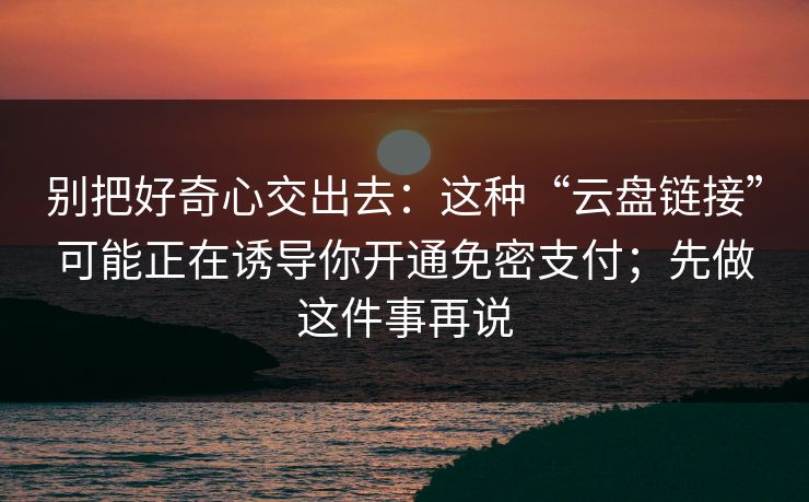 别把好奇心交出去：这种“云盘链接”可能正在诱导你开通免密支付；先做这件事再说