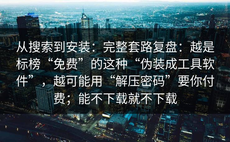 从搜索到安装：完整套路复盘：越是标榜“免费”的这种“伪装成工具软件”，越可能用“解压密码”要你付费；能不下载就不下载