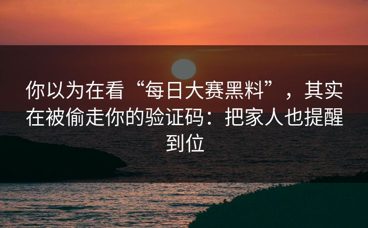 你以为在看“每日大赛黑料”，其实在被偷走你的验证码：把家人也提醒到位