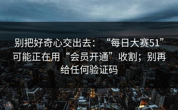 别把好奇心交出去：“每日大赛51”可能正在用“会员开通”收割；别再给任何验证码