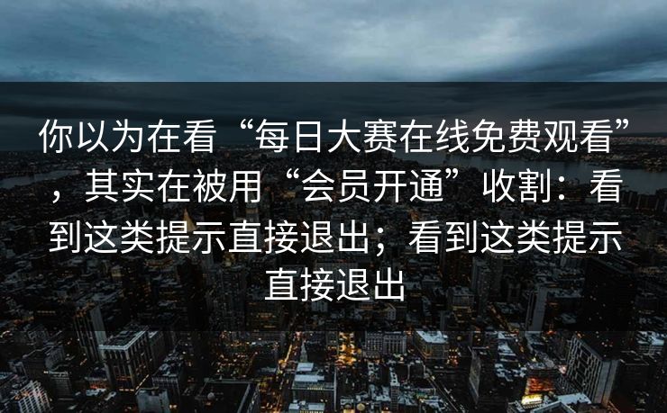 你以为在看“每日大赛在线免费观看”，其实在被用“会员开通”收割：看到这类提示直接退出；看到这类提示直接退出