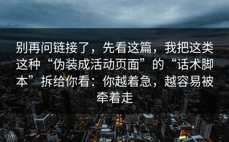 别再问链接了，先看这篇，我把这类这种“伪装成活动页面”的“话术脚本”拆给你看：你越着急，越容易被牵着走